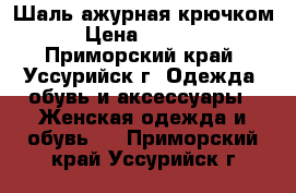 Шаль ажурная крючком › Цена ­ 1 000 - Приморский край, Уссурийск г. Одежда, обувь и аксессуары » Женская одежда и обувь   . Приморский край,Уссурийск г.